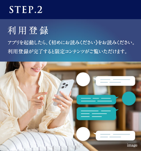 STEP.2　利用登録　アプリを起動したら、《初めにお読みください》をお読みください。利用登録が完了すると限定コンテンツがご覧いただけます。